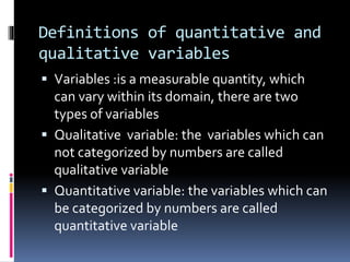 Definitions of quantitative and
qualitative variables
 Variables :is a measurable quantity, which
can vary within its domain, there are two
types of variables
 Qualitative variable: the variables which can
not categorized by numbers are called
qualitative variable
 Quantitative variable: the variables which can
be categorized by numbers are called
quantitative variable
 