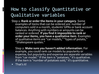 How to classify Quantitative or
Qualitative variables
Step 1: Rank or order the items in your category. Some
examples of items that can be ordered are: number of
computers sold in a month, students’GPAs or bank account
balances. Anything with numbers or amounts can be
ranked or ordered. If you find it impossible to rank or
order your items, you have a qualitative item. Examples
of qualitative items are “car models,” “types of potato,”
“Shakespeare quotes.”
Step 2: Make sure you haven’t added information. For
example, you could rank car models by popularity or
expense, but popularity and expense are separate variables
from “car model.” If the item is “potatoes,” it’s qualitative.
If the item is “number of potatoes sold,” it’s quantitative.
 That’s it!
 