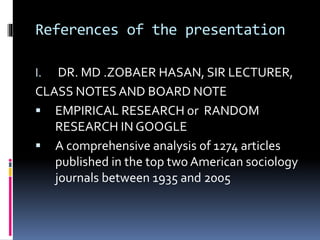 References of the presentation
I. DR. MD .ZOBAER HASAN, SIR LECTURER,
CLASS NOTESAND BOARD NOTE
 EMPIRICAL RESEARCH or RANDOM
RESEARCH IN GOOGLE
 A comprehensive analysis of 1274 articles
published in the top two American sociology
journals between 1935 and 2005
 