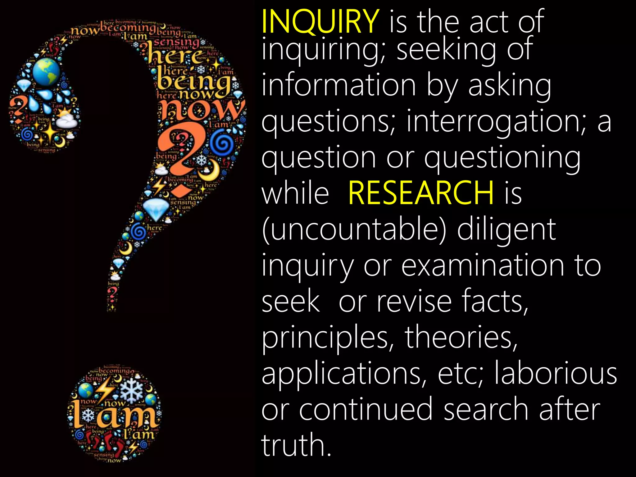 INQUIRY is the act of
inquiring; seeking of
information by asking
questions; interrogation; a
question or questioning
while RESEARCH is
(uncountable) diligent
inquiry or examination to
seek or revise facts,
principles, theories,
applications, etc; laborious
or continued search after
truth.