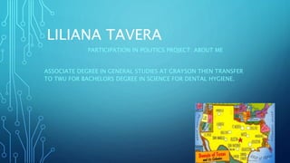 LILIANA TAVERA
PARTICIPATION IN POLITICS PROJECT: ABOUT ME
ASSOCIATE DEGREE IN GENERAL STUDIES AT GRAYSON THEN TRANSFER
TO TWU FOR BACHELORS DEGREE IN SCIENCE FOR DENTAL HYGIENE.
 