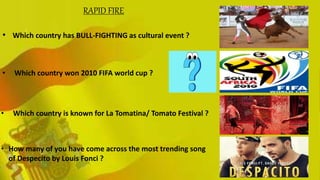 .• Which country has BULL-FIGHTING as cultural event ?
• Which country won 2010 FIFA world cup ?
• Which country is known for La Tomatina/ Tomato Festival ?
• How many of you have come across the most trending song
of Despecito by Louis Fonci ?
RAPID FIRE
 