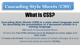 Cascading Style Sheets (CSS)
What is CSS?
Cascading Style Sheets (CSS) is a style sheet language used
for describing the presentation of a document written in a
markup language.
CSS stands for Cascading Style Sheets
CSS describes how HTML elements are to be displayed on screen, paper, or in
other media
CSS saves a lot of work. It can control the layout of multiple web pages all at once
External style sheets are stored in CSS files
 