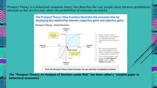 Prospect Theory is a behavioral economic theory that describes the way people chose between probabilistic
alternatives that involve risk, where the probabilities of outcomes are known.
The “Prospect Theory: An Analysis of Decision under Risk” has been called a “seminal paper in
behavioral economics.”
 