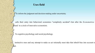 Uses field
To inform the judgment and decision-making under uncertainty.
calls their entry into behavioral economics "completely accident"--but after the Econometrica ,
found in a circle of innovative economists.
To cognitive psychology and social psychology.
instinctive ones and any attempt to make us act rationally must take that inbuilt bias into account or
fail.
 