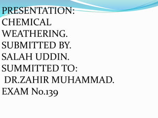 PRESENTATION:
CHEMICAL
WEATHERING.
SUBMITTED BY.
SALAH UDDIN.
SUMMITTED TO:
DR.ZAHIR MUHAMMAD.
EXAM No.139
 