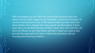 Why our product you ask? Well ask yourself this question, have you
taken a picture today, logged in into Facebook or send a text message? If
you have answered yes to any of this question than you have used your
phone battery. Now imagine how many people use there phone 3 times
more than you and drain that phone battery faster, they will need The Life
Saver for Phones to save their phone and that’s where you come in and
provide that opportunity for them to finish that adventure with out
worrying about having no battery.
 