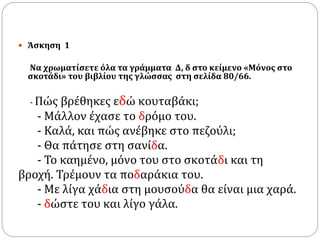  Άσκηση 1
Να χρωματίσετε όλα τα γράμματα Δ, δ στο κείμενο «Μόνος στο
σκοτάδι» του βιβλίου της γλώσσας στη σελίδα 80/66.
- Πώς βρέθηκες εδώ κουταβάκι;
- Μάλλον έχασε το δρόμο του.
- Καλά, και πώς ανέβηκε στο πεζούλι;
- Θα πάτησε στη σανίδα.
- Το καημένο, μόνο του στο σκοτάδι και τη
βροχή. Τρέμουν τα ποδαράκια του.
- Με λίγα χάδια στη μουσούδα θα είναι μια χαρά.
- δώστε του και λίγο γάλα.
 
