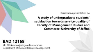 Dissertation presentation on
A study of undergraduate students’
satisfaction towards service quality of
Faculty of Management Studies and
Commerce–University of Jaffna
BAD 12168
Mr. Wickramarajasingam Parasuraman
Department of Human Resource Management
 