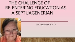 THE CHALLENGE OF
RE-ENTERING EDUCATION AS
A SEPTUAGENERIAN
NO. I’M NOT BRAIN DEAD YET
 