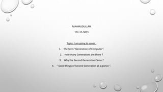 MAHMUDULLAH
151-15-5073
Topics I am going to cover :
1. The term “Generation of Computer”.
2. How many Generations are there ?
3. Why the Second Generation Came ?
4. “ Good things of Second Generation at a glance “.