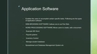z
Application Software
• Enables the users to accomplish certain specific tasks. Following are the types
of application software
• WEB BROWSING SOFTWARE It allows one to surf the Web.
• WORD PROCCESSING SOFTWARE Allows users to create, edit a document.
• Example MS Word
• Payroll systems
• Inventory Control
• Manage student database
• Spreadsheet and Database Management System etc
 