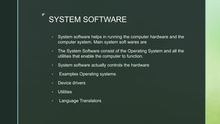 z
SYSTEM SOFTWARE
• System software helps in running the computer hardware and the
computer system. Main system soft wares are
• The System Software consist of the Operating System and all the
utilities that enable the computer to function.
• System software actually controls the hardware
• Examples Operating systems
• Device drivers
• Utilities
• Language Translators
 