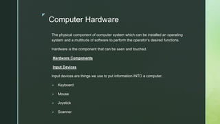 z
Computer Hardware
The physical component of computer system which can be installed an operating
system and a multitude of software to perform the operator’s desired functions.
Hardware is the component that can be seen and touched.
Hardware Components
Input Devices
Input devices are things we use to put information INTO a computer.
 Keyboard
 Mouse
 Joystick
 Scanner
 