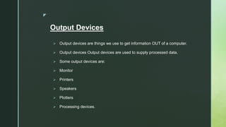 z
Output Devices
 Output devices are things we use to get information OUT of a computer.
 Output devices Output devices are used to supply processed data.
 Some output devices are:
 Monitor
 Printers
 Speakers
 Plotters
 Processing devices.
 