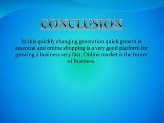In this quickly changing generation quick growth is
essential and online shopping is a very good platform for
growing a business very fast. Online market is the future
of business.
 