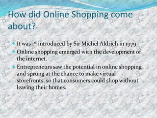 How did Online Shopping come
about?
 It was 1st introduced by Sir Michel Aldrich in 1979
 Online shopping emerged with the development of
the internet.
 Entrepreneurs saw the potential in online shopping
and sprung at the chance to make virtual
storefronts, so that consumers could shop without
leaving their homes.
 