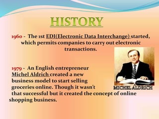1960 - The 1st EDI(Electronic Data Interchange) started,
which permits companies to carry out electronic
transactions.
1979 - An English entrepreneur
Michel Aldrich created a new
business model to start selling
groceries online. Though it wasn’t
that successful but it created the concept of online
shopping business.
 