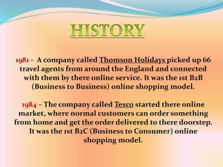 1981 - A company called Thomson Holidays picked up 66
travel agents from around the England and connected
with them by there online service. It was the 1st B2B
(Business to Business) online shopping model.
1984 – The company called Tesco started there online
market, where normal customers can order something
from home and get the order delivered to there doorstep.
It was the 1st B2C (Business to Consumer) online
shopping model.
 
