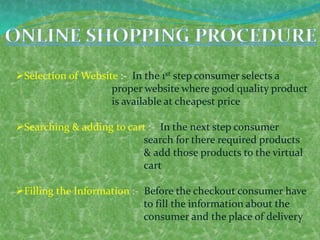 Selection of Website :- In the 1st step consumer selects a
proper website where good quality product
is available at cheapest price
Searching & adding to cart :- In the next step consumer
search for there required products
& add those products to the virtual
cart
Filling the Information :- Before the checkout consumer have
to fill the information about the
consumer and the place of delivery
 
