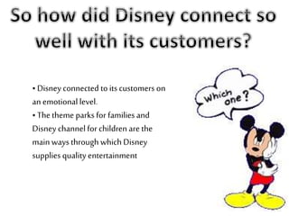 • Disney connected to its customers on
an emotional level.
• The theme parks for families and
Disney channel for children are the
main ways through which Disney
supplies quality entertainment
 