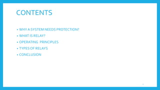 CONTENTS
• WHY A SYSTEM NEEDS PROTECTION?
• WHAT IS RELAY?
• OPERATING PRINCIPLES
• TYPES OF RELAYS
• CONCLUSION
2
 