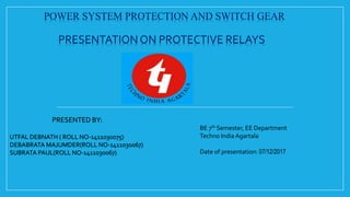 POWER SYSTEM PROTECTION AND SWITCH GEAR
PRESENTATION ON PROTECTIVE RELAYS
PRESENTED BY:
UTFAL DEBNATH ( ROLL NO-1411030075)
DEBABRATA MAJUMDER(ROLL NO-1411030067)
SUBRATA PAUL(ROLL NO-1411030067)
BE 7th Semester, EE Department
Techno India Agartala
Date of presentation: 07/12/2017
 