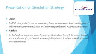 Presentation on Simulation Strategy
 Vision
 Build the best product, cause no unnecessary harm, use business to inspire and implement
solutions to the environmental crisis, and acknowledging the profit maximization ultimately.
 Mission
 To that end, we encourage resident group decision-making through the House Councils,
access to all areas of department here, and self-determination in activities, socialization, and
product preferences.
 