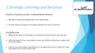 3.Strategic Learnings and Decisions
Initially we focused on profits, conducted Market Research.
 We had our Operations Department well operational.
 So after that we focusses on TV Advertisements for the Low Earners.
Pricing Decisions
 Reduced the price of the product to maximize the penetration with low cost.
 After the launch of our new product where we initially reduced our margins with
minimum values.
 Later as the new product launched by us, we observed a loss of nearly 9cr. from
the production as well as sales side.
 