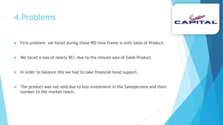 4.Problems
 First problem we faced during these RO time frame is with Sales of Product.
 We faced a loss of nearly 9Cr. due to the minute sale of Geek Product.
 In order to balance this we had to take financial head support.
 The product was not sold due to less investment in the Salespersons and their
number to the market reach.
 
