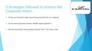5.Strategies followed to achieve the
Corporate Intent.
 Firstly we strived to make maximizing of profits for our company.
 So we mainly focused towards “Middle Upper Segment” .
 We also launched 2 new products namely “Evo”- for lower class.
 