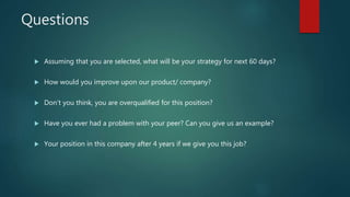 Questions
 Assuming that you are selected, what will be your strategy for next 60 days?
 How would you improve upon our product/ company?
 Don’t you think, you are overqualified for this position?
 Have you ever had a problem with your peer? Can you give us an example?
 Your position in this company after 4 years if we give you this job?
 