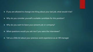  If you are allowed to change one thing about your last job, what would it be?
 Why do you consider yourself a suitable candidate for this position?
 Why do you want to leave your present job or company?
 What questions would you ask me if you were the interviewer?
 Tell us a little bit about your previous work experience as an HR manager
 