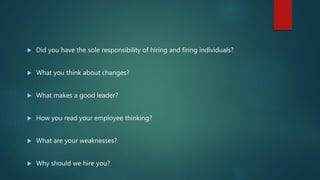  Did you have the sole responsibility of hiring and firing individuals?
 What you think about changes?
 What makes a good leader?
 How you read your employee thinking?
 What are your weaknesses?
 Why should we hire you?
 