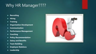 Why HR Manager????
 Recruiting
 Hiring
 Training
 Organization Development
 Communication
 Performance Management
 Coaching
 Policy Recommendation
 Salary and Benefits
 Team Building
 Employee Relations
 Leadership
 