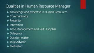 Qualities in Human Resource Manager
 Knowledge and expertise in Human Resources
 Communicator
 Presenter
 Innovation
 Time Management and Self Discipline
 Delegator
 Decision maker
 Trust Advisor
 Motivator
 