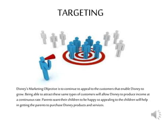 TARGETING
Disney’sMarketingObjective isto continuetoappealtothecustomersthatenableDisney to
grow.Being able toattractthesesametypesofcustomerswill allow Disneytoproduceincome at
acontinuousrate.Parentswanttheir children tobehappysoappealingto thechildren will help
in getting the parentstopurchaseDisneyproductsandservices.
 