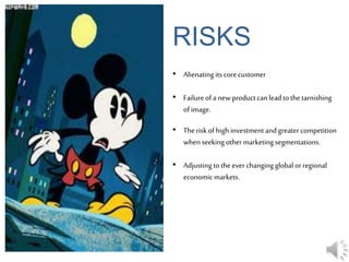 RISKS
• Alienating its corecustomer
• Failureofa newproductcanleadto thetarnishing
ofimage.
• Theriskofhigh investment andgreatercompetition
when seeking othermarketingsegmentations.
• Adjustingtotheever changing global orregional
economicmarkets.
 