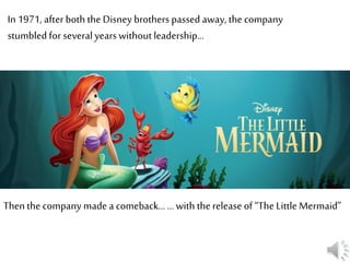 In 1971, after both the Disney brothers passed away, the company
stumbled for several years without leadership…
Then the company made a comeback… … with the release of “The Little Mermaid”
 