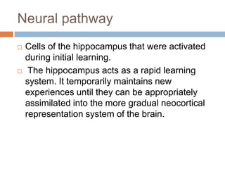 Neural pathway
 Cells of the hippocampus that were activated
during initial learning.
 The hippocampus acts as a rapid learning
system. It temporarily maintains new
experiences until they can be appropriately
assimilated into the more gradual neocortical
representation system of the brain.
 