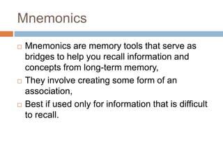 Mnemonics
 Mnemonics are memory tools that serve as
bridges to help you recall information and
concepts from long-term memory,
 They involve creating some form of an
association,
 Best if used only for information that is difficult
to recall.
 