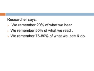 Researcher says;
 We remember 20% of what we hear.
 We remember 50% of what we read .
 We remember 75-80% of what we see & do .
 