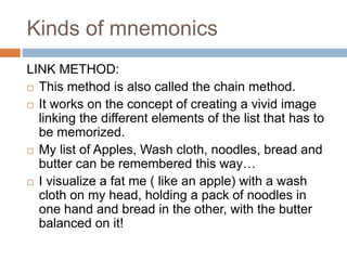 Kinds of mnemonics
LINK METHOD:
 This method is also called the chain method.
 It works on the concept of creating a vivid image
linking the different elements of the list that has to
be memorized.
 My list of Apples, Wash cloth, noodles, bread and
butter can be remembered this way…
 I visualize a fat me ( like an apple) with a wash
cloth on my head, holding a pack of noodles in
one hand and bread in the other, with the butter
balanced on it!
 