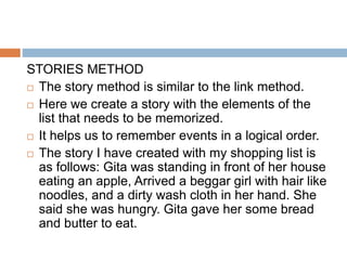 STORIES METHOD
 The story method is similar to the link method.
 Here we create a story with the elements of the
list that needs to be memorized.
 It helps us to remember events in a logical order.
 The story I have created with my shopping list is
as follows: Gita was standing in front of her house
eating an apple, Arrived a beggar girl with hair like
noodles, and a dirty wash cloth in her hand. She
said she was hungry. Gita gave her some bread
and butter to eat.
 