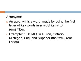 Acronyms:
 An acronym is a word made by using the first
letter of key words in a list of items to
remember.
 Example: ○ HOMES = Huron, Ontario,
Michigan, Erie, and Superior (the five Great
Lakes)
 