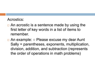Acrostics:
 An acrostic is a sentence made by using the
first letter of key words in a list of items to
remember.
 An example: ○ Please excuse my dear Aunt
Sally = parentheses, exponents, multiplication,
division, addition, and subtraction (represents
the order of operations in math problems)
 