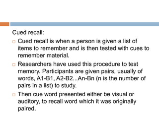 Cued recall:
 Cued recall is when a person is given a list of
items to remember and is then tested with cues to
remember material.
 Researchers have used this procedure to test
memory. Participants are given pairs, usually of
words, A1-B1, A2-B2...An-Bn (n is the number of
pairs in a list) to study.
 Then cue word presented either be visual or
auditory, to recall word which it was originally
paired.
 