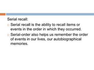 Serial recall:
 Serial recall is the ability to recall items or
events in the order in which they occurred.
 Serial-order also helps us remember the order
of events in our lives, our autobiographical
memories.
 