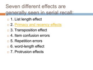 Seven different effects are
generally seen in serial recall:
 1. List length effect
 2. Primacy and recency effects
 3. Transposition effect
 4. Item confusion errors
 5. Repetition errors
 6. word-length effect
 7. Protrusion effects
 