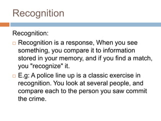 Recognition
Recognition:
 Recognition is a response, When you see
something, you compare it to information
stored in your memory, and if you find a match,
you "recognize" it.
 E.g: A police line up is a classic exercise in
recognition. You look at several people, and
compare each to the person you saw commit
the crime.
 
